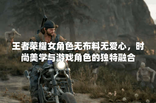 王者荣耀女角色无布料无爱心，时尚美学与游戏角色的独特融合