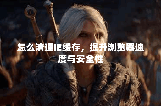 怎么清理IE缓存，提升浏览器速度与安全性