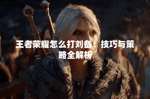 王者荣耀怎么打刘备：技巧与策略全解析