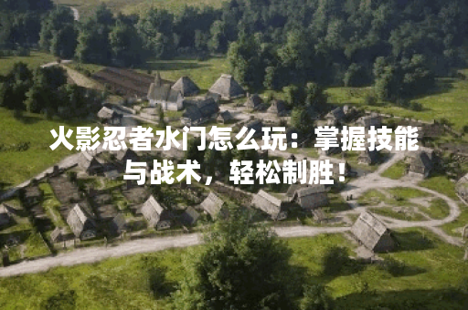 火影忍者水门怎么玩：掌握技能与战术，轻松制胜！