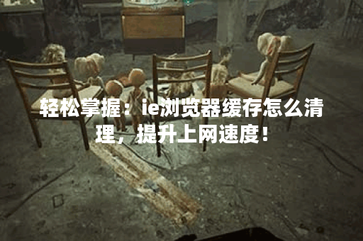 轻松掌握：ie浏览器缓存怎么清理，提升上网速度！