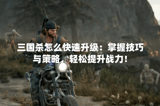 三国杀怎么快速升级：掌握技巧与策略，轻松提升战力！