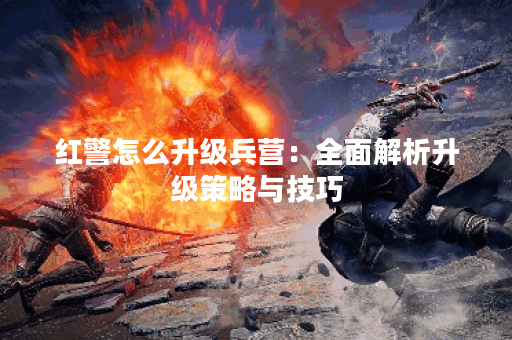 红警怎么升级兵营：全面解析升级策略与技巧