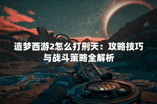 造梦西游2怎么打刑天：攻略技巧与战斗策略全解析