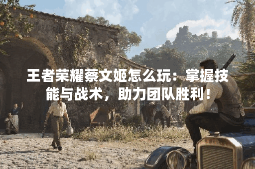 王者荣耀蔡文姬怎么玩：掌握技能与战术，助力团队胜利！