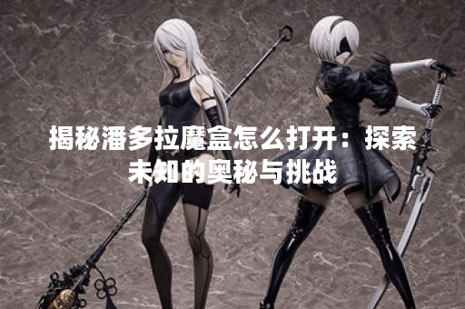 揭秘潘多拉魔盒怎么打开：探索未知的奥秘与挑战
