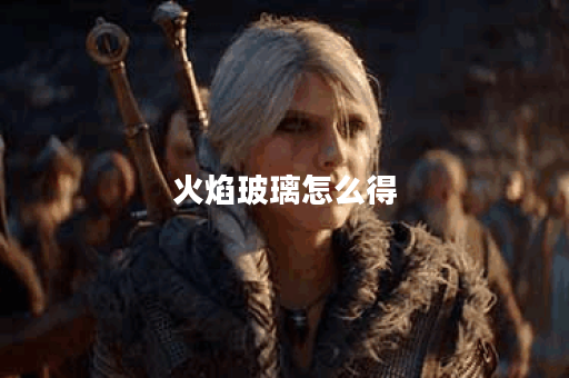 火焰玻璃怎么得？揭秘制作与获取技巧