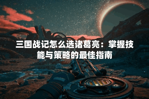 三国战记怎么选诸葛亮：掌握技能与策略的最佳指南