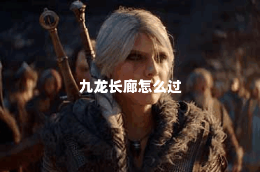 九龙长廊怎么过？探秘最佳游览路线与小贴士