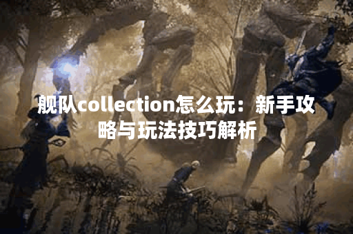 舰队collection怎么玩：新手攻略与玩法技巧解析
