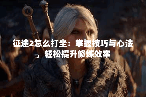 征途2怎么打坐：掌握技巧与心法，轻松提升修炼效率