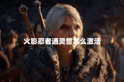 火影忍者通灵兽怎么激活？揭秘激活技巧与策略！