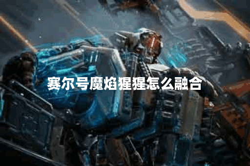 赛尔号魔焰猩猩怎么融合？揭秘最佳策略与技巧！