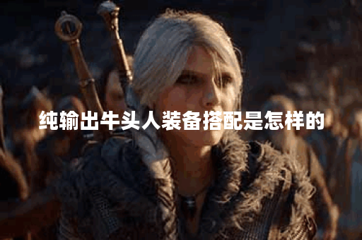 纯输出牛头人装备搭配是怎样的？应该如何进行出装？