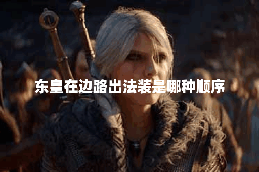 东皇在边路出法装是哪种顺序？如何合理搭配法装提升东皇边路表现？