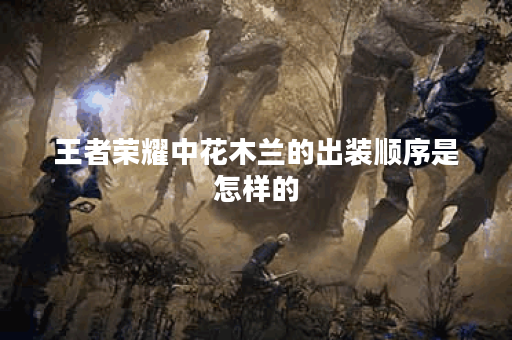 王者荣耀中花木兰的出装顺序是怎样的？如何合理搭配花木兰的装备？