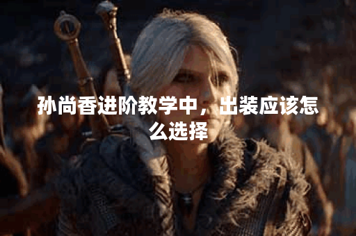 孙尚香进阶教学中，出装应该怎么选择？如何进行出装优化？