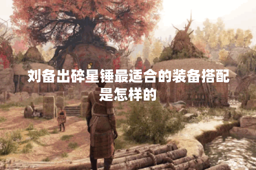 刘备出碎星锤最适合的装备搭配是怎样的？