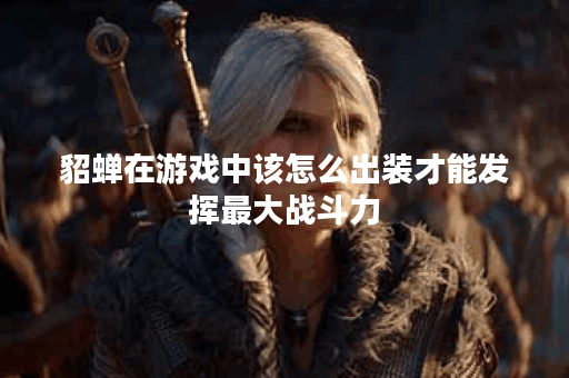 貂蝉在游戏中该怎么出装才能发挥最大战斗力？如何制定貂蝉的战斗策略？