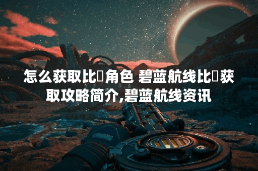 怎么获取比叡角色 碧蓝航线比叡获取攻略简介,碧蓝航线资讯