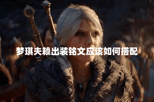梦琪夫赖出装铭文应该如何搭配？夫赖梦琪铭文出装技巧详解