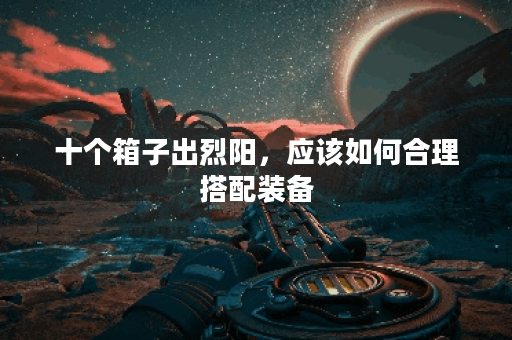 十个箱子出烈阳,应该如何合理搭配装备? 十个箱子出烈阳,应该如何合理搭配装备?