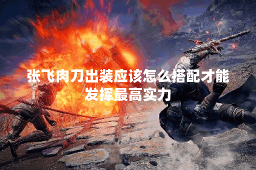 张飞肉刀出装应该怎么搭配才能发挥最高实力？如何优化出装提升张飞肉刀战斗力？