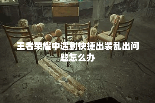 王者荣耀中遇到快捷出装乱出问题怎么办?如何正确调整乱出的装备顺序?