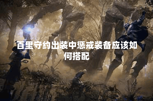 百里守约出装中惩戒装备应该如何搭配？惩戒装备的出装顺序是怎样的？