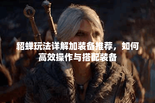 貂蝉玩法详解加装备推荐，如何高效操作与搭配装备？
