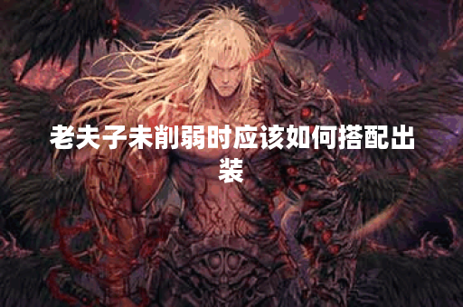 老夫子未削弱时应该如何搭配出装？未削弱版本的老夫子出装攻略是怎样的？