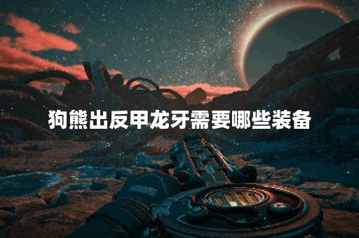 狗熊出反甲龙牙需要哪些装备？如何搭配出装才能发挥最大效果？