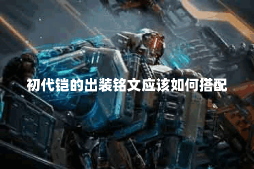 初代铠的出装铭文应该如何搭配？初代铠的出装铭文具体怎么选择？
