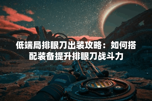 低端局排眼刀出装攻略：如何搭配装备提升排眼刀战斗力？