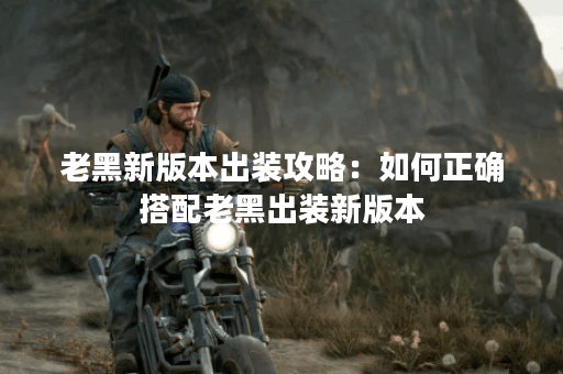 老黑新版本出装攻略：如何正确搭配老黑出装新版本？