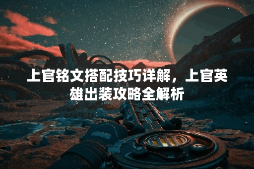 上官铭文搭配技巧详解，上官英雄出装攻略全解析