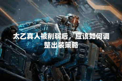 太乙真人被削弱后，应该如何调整出装策略？