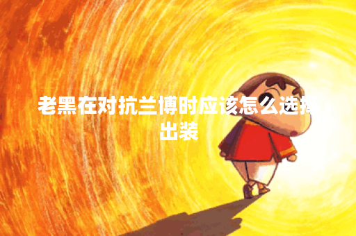 老黑在对抗兰博时应该怎么选择出装？出装顺序是怎样的？
