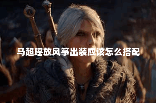 马超瑶放风筝出装应该怎么搭配？放风筝装备有哪些选择？