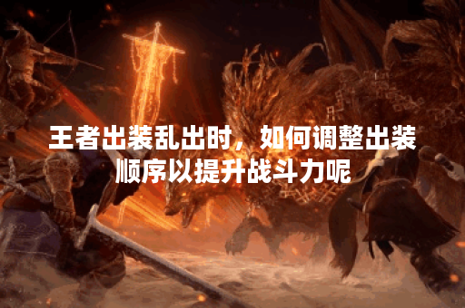 王者出装乱出时，如何调整出装顺序以提升战斗力呢？