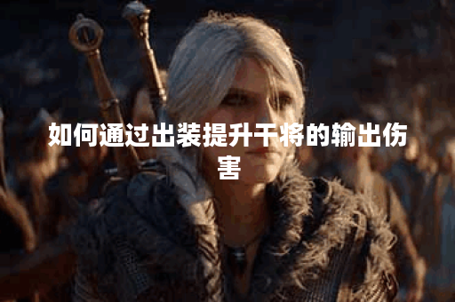 如何通过出装提升干将的输出伤害？干将高伤害出装技巧有哪些？
