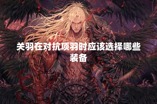关羽在对抗项羽时应该选择哪些装备？项羽面对关羽该如何出装应对？