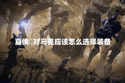 夏侯惇对马克应该怎么选择装备？夏侯惇对抗马克的最佳出装是什么？