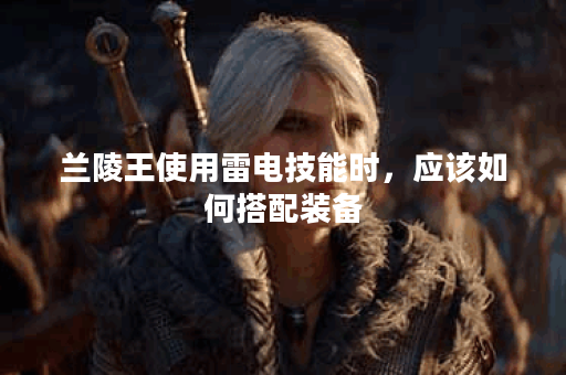 兰陵王使用雷电技能时，应该如何搭配装备？雷电兰陵王出装攻略分享