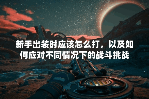 新手出装时应该怎么打，以及如何应对不同情况下的战斗挑战？