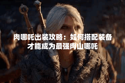 肉哪吒出装攻略：如何搭配装备才能成为最强肉山哪吒？