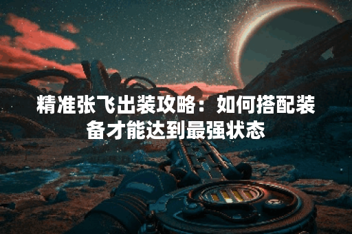 精准张飞出装攻略：如何搭配装备才能达到最强状态？
