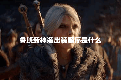 鲁班新神装出装顺序是什么？如何搭配新神装装备最合理？