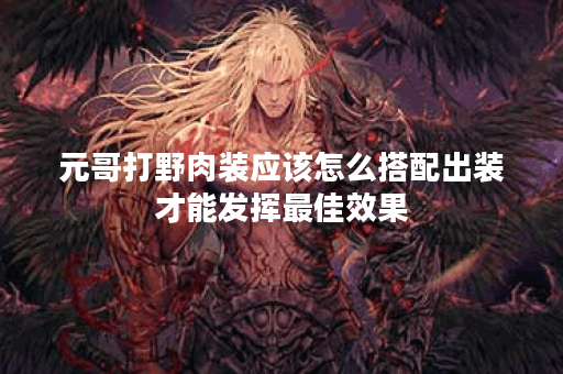 元哥打野肉装应该怎么搭配出装才能发挥最佳效果？