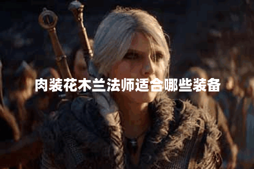 肉装花木兰法师适合哪些装备？如何搭配肉装花木兰法师的出装？